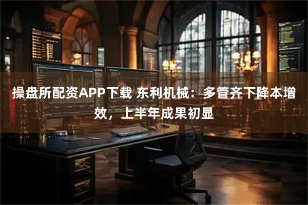 操盘所配资APP下载 东利机械：多管齐下降本增效，上半年成果初显