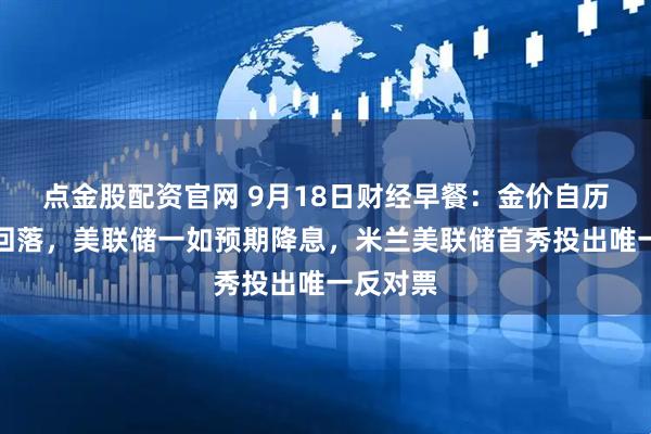 点金股配资官网 9月18日财经早餐:金价自历史高位回落,美联储一如预期降息,米兰美联储首秀投出唯一反对票