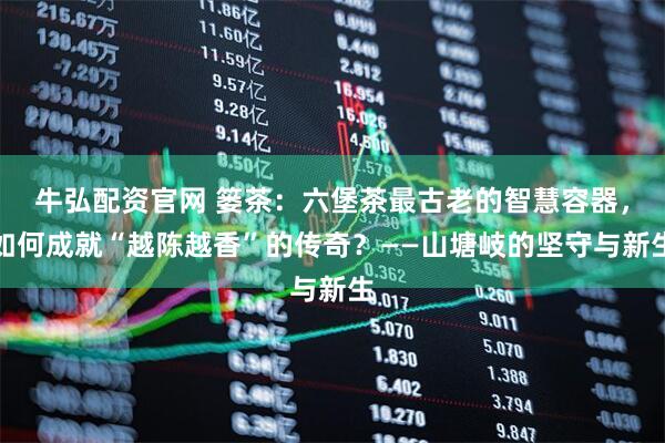 牛弘配资官网 篓茶：六堡茶最古老的智慧容器，如何成就“越陈越香”的传奇？——山塘岐的坚守与新生