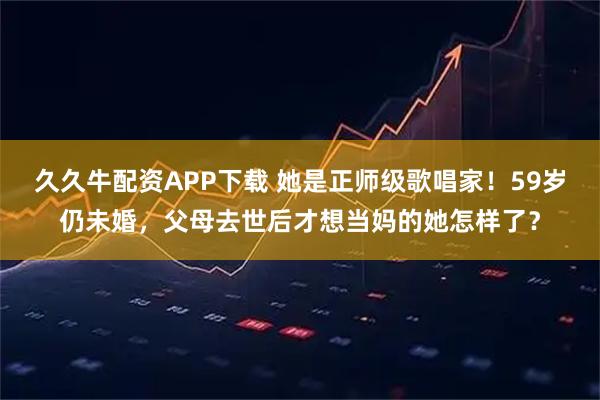 久久牛配资APP下载 她是正师级歌唱家!59岁仍未婚,父母去世后才想当妈的她怎样了?
