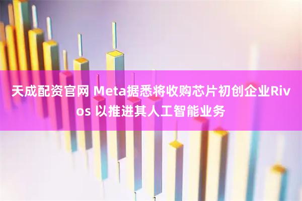 天成配资官网 Meta据悉将收购芯片初创企业Rivos 以推进其人工智能业务