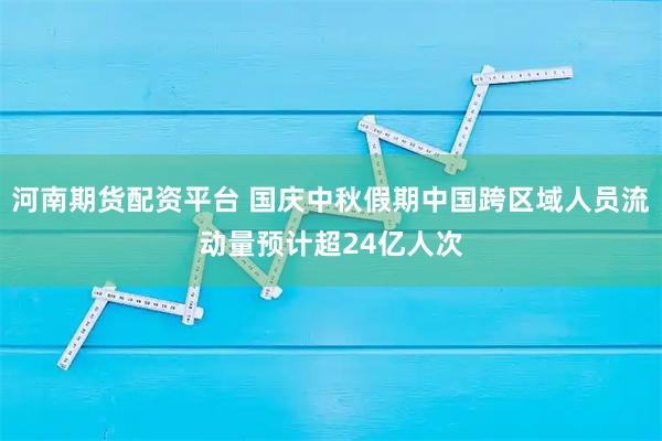 河南期货配资平台 国庆中秋假期中国跨区域人员流动量预计超24亿人次