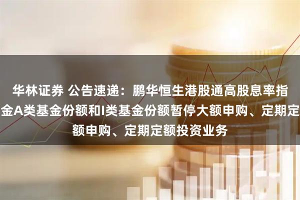 华林证券 公告速递：鹏华恒生港股通高股息率指数发起式基金A类基金份额和I类基金份额暂停大额申购、定期定额投资业务