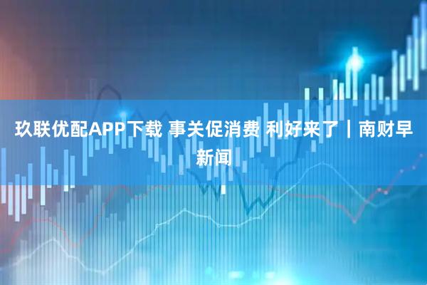 玖联优配APP下载 事关促消费 利好来了｜南财早新闻