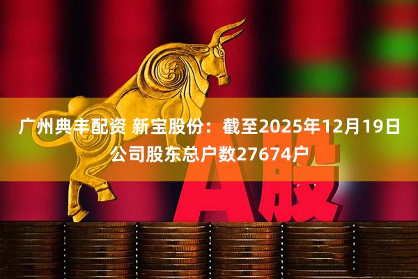 广州典丰配资 新宝股份：截至2025年12月19日公司股东总户数27674户