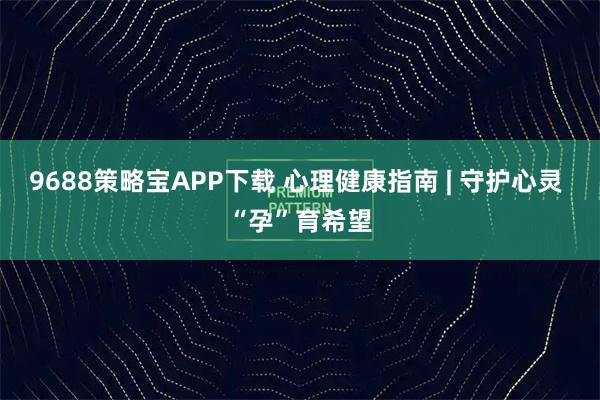 9688策略宝APP下载 心理健康指南 | 守护心灵 “孕”育希望