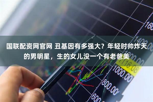 国联配资网官网 丑基因有多强大？年轻时帅炸天的男明星，生的女儿没一个有老爸美