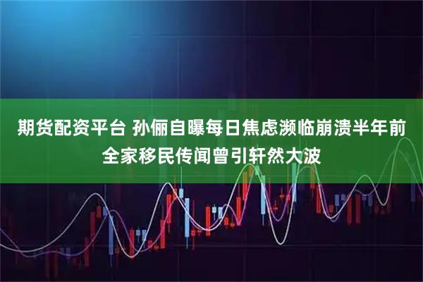 期货配资平台 孙俪自曝每日焦虑濒临崩溃半年前全家移民传闻曾引轩然大波