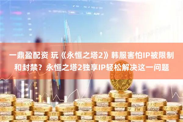 一鼎盈配资 玩《永恒之塔2》韩服害怕IP被限制和封禁？永恒之塔2独享IP轻松解决这一问题
