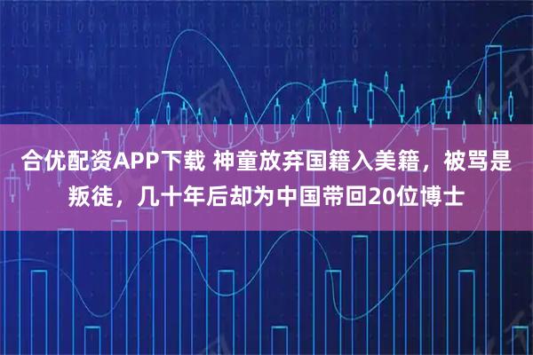 合优配资APP下载 神童放弃国籍入美籍，被骂是叛徒，几十年后却为中国带回20位博士