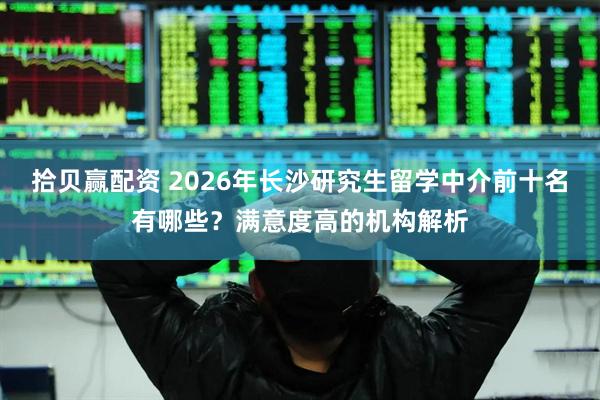 拾贝赢配资 2026年长沙研究生留学中介前十名有哪些？满意度高的机构解析