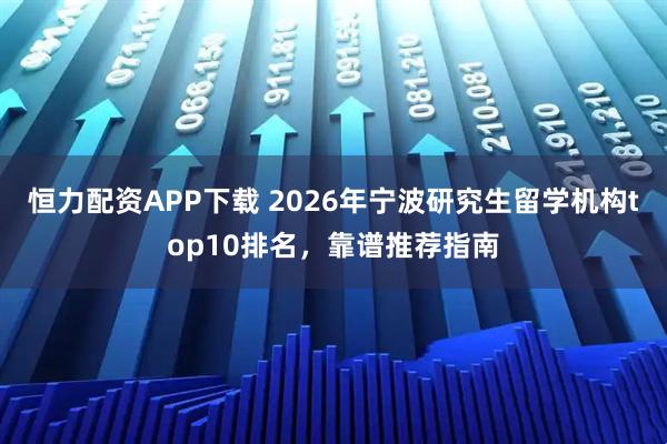 恒力配资APP下载 2026年宁波研究生留学机构top10排名，靠谱推荐指南