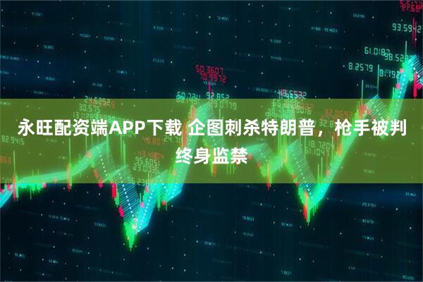 永旺配资端APP下载 企图刺杀特朗普，枪手被判终身监禁