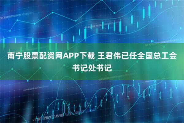 南宁股票配资网APP下载 王君伟已任全国总工会书记处书记