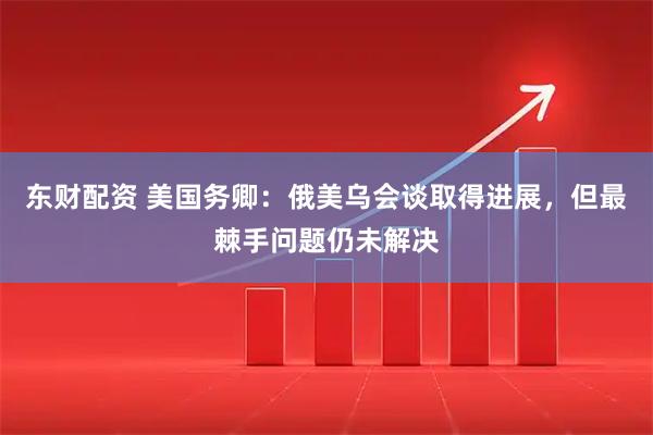东财配资 美国务卿：俄美乌会谈取得进展，但最棘手问题仍未解决