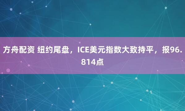 方舟配资 纽约尾盘，ICE美元指数大致持平，报96.814点