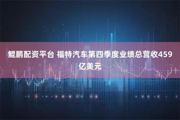 鲲鹏配资平台 福特汽车第四季度业绩总营收459亿美元