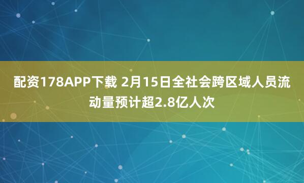 配资178APP下载 2月15日全社会跨区域人员流动量预计超2.8亿人次